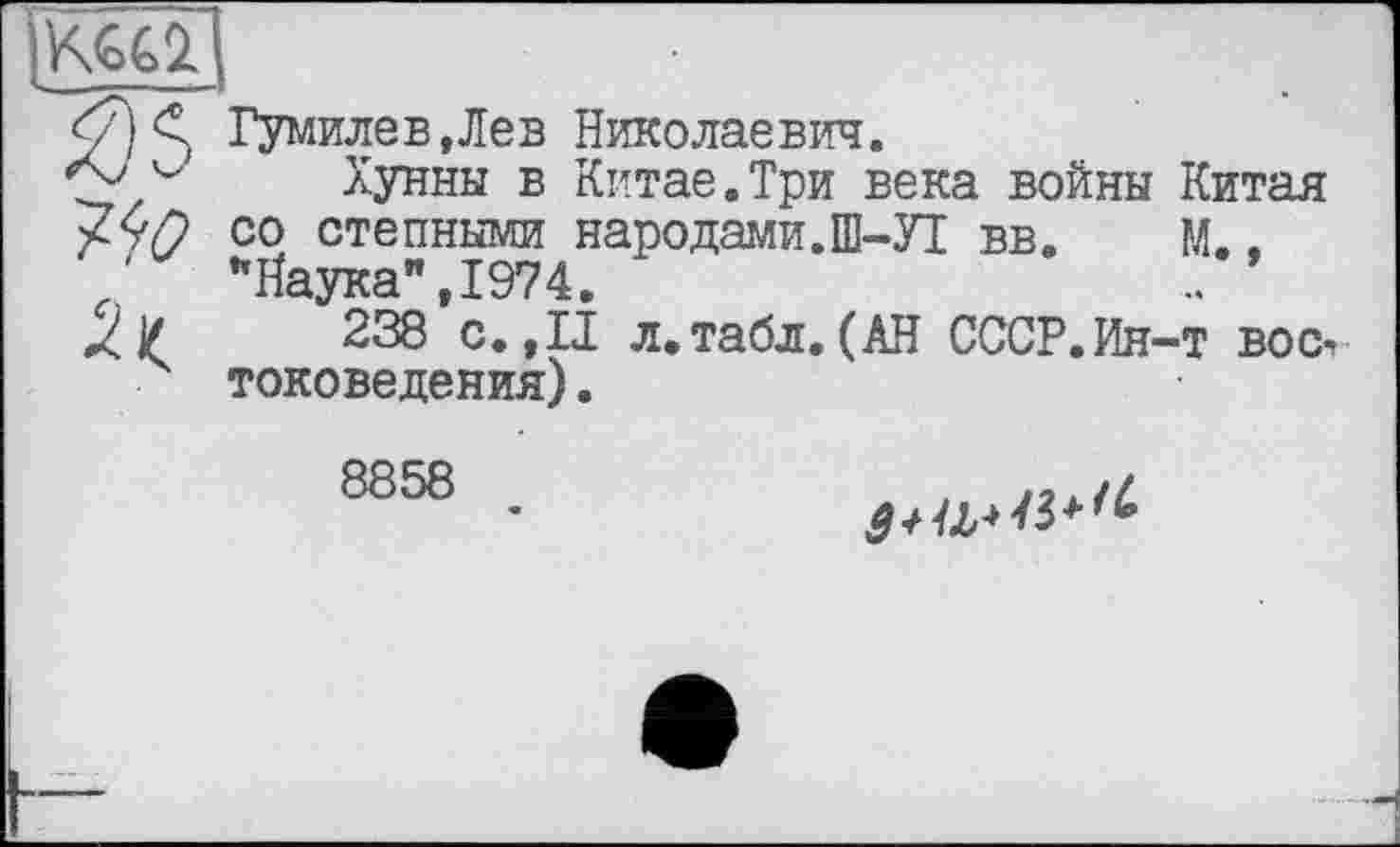 ﻿^0
Гумилев,Лев Николаевич.
Хунны в Китае.Три века войны Китая со степными народами.Ш-УІ вв. М.. ’’Наука" ,1974.
238 с. ,11 л,табл. (АН СССР.Ин-т вос-> токоведения).
8858